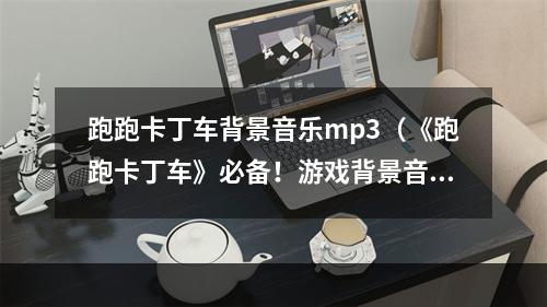 跑跑卡丁车背景音乐mp3（《跑跑卡丁车》必备！游戏背景音乐mp3合集）