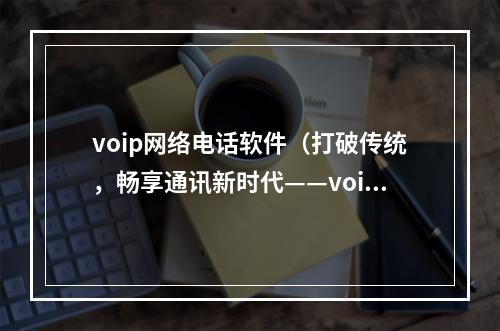 voip网络电话软件（打破传统，畅享通讯新时代——voip网络电话软件使用攻略）