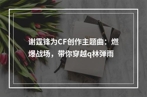 谢霆锋为CF创作主题曲：燃爆战场，带你穿越q林弹雨