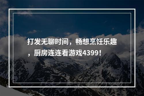 打发无聊时间，畅想烹饪乐趣，厨房连连看游戏4399！