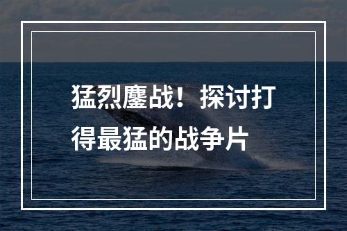 猛烈鏖战！探讨打得最猛的战争片