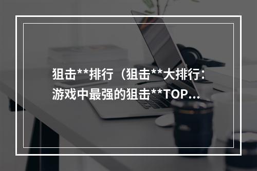 狙击**排行（狙击**大排行：游戏中最强的狙击**TOP10）