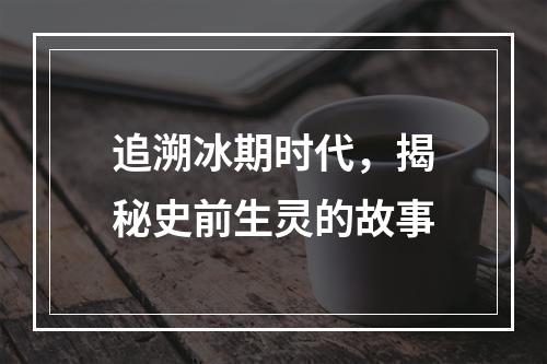 追溯冰期时代，揭秘史前生灵的故事