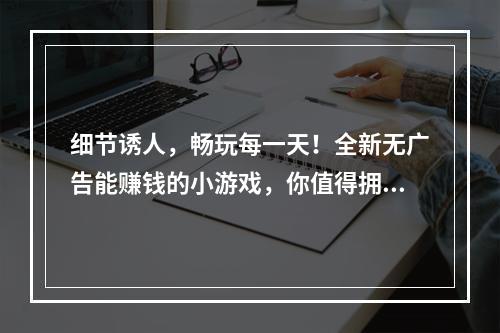 细节诱人，畅玩每一天！全新无广告能赚钱的小游戏，你值得拥有！