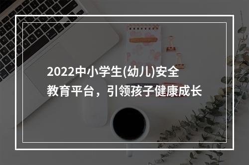 2022中小学生(幼儿)安全教育平台，引领孩子健康成长