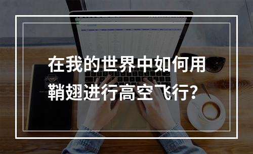 在我的世界中如何用鞘翅进行高空飞行？