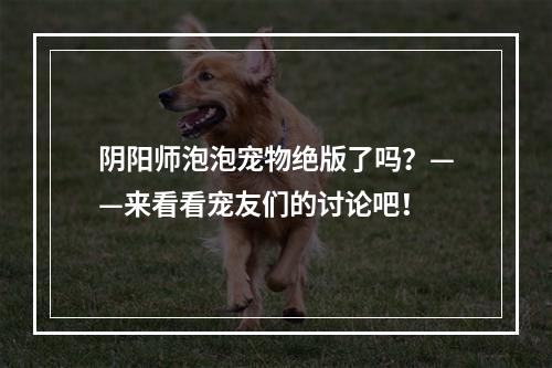 阴阳师泡泡宠物绝版了吗？——来看看宠友们的讨论吧！