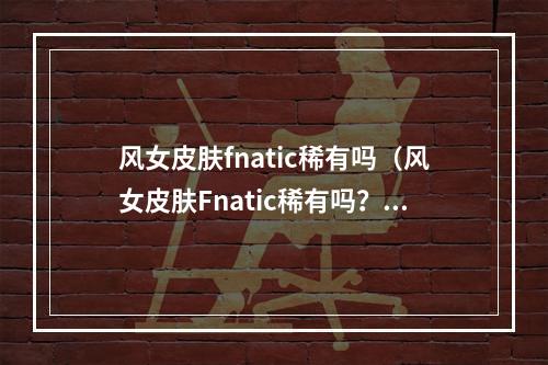 风女皮肤fnatic稀有吗（风女皮肤Fnatic稀有吗？）