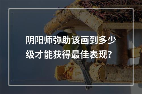 阴阳师弥助该画到多少级才能获得最佳表现？