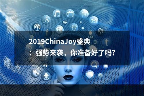 2019ChinaJoy盛典：强势来袭，你准备好了吗？