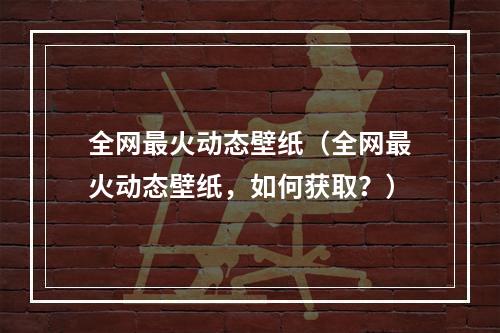 全网最火动态壁纸（全网最火动态壁纸，如何获取？）