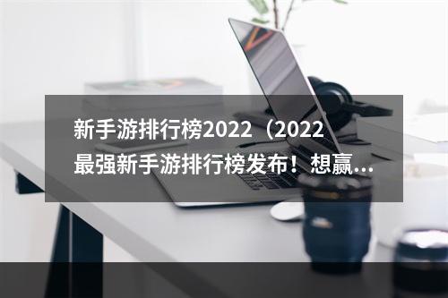 新手游排行榜2022（2022最强新手游排行榜发布！想赢在起点？看这里！）