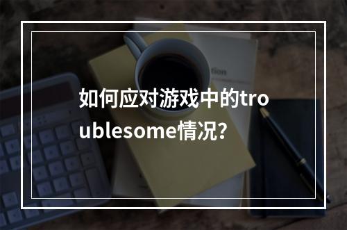 如何应对游戏中的troublesome情况？