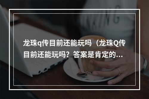 龙珠q传目前还能玩吗（龙珠Q传目前还能玩吗？答案是肯定的！）