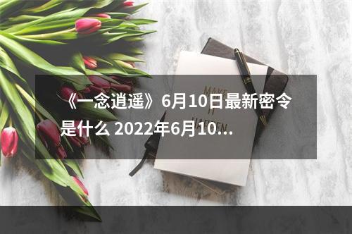 《一念逍遥》6月10日最新密令是什么 2022年6月10日最新密令--手游攻略网