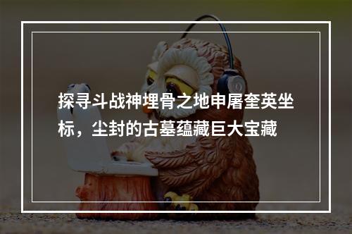 探寻斗战神埋骨之地申屠奎英坐标，尘封的古墓蕴藏巨大宝藏