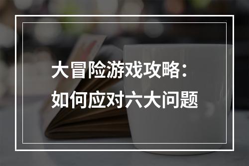 大冒险游戏攻略：如何应对六大问题