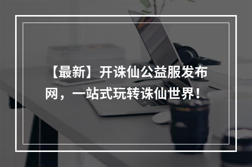 【最新】开诛仙公益服发布网，一站式玩转诛仙世界！