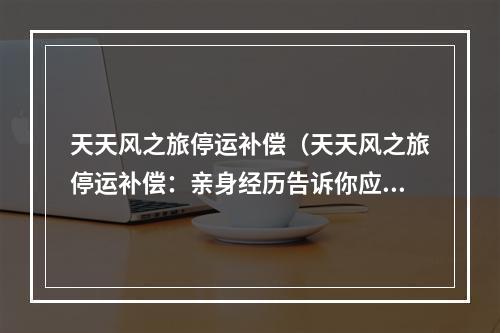 天天风之旅停运补偿（天天风之旅停运补偿：亲身经历告诉你应该怎么做）