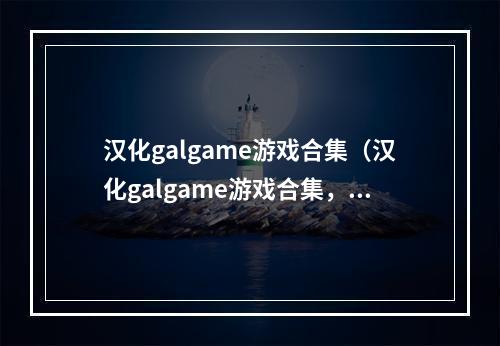 汉化galgame游戏合集（汉化galgame游戏合集，让你一次看到饱！）