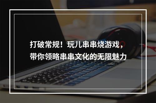 打破常规！玩儿串串烧游戏，带你领略串串文化的无限魅力