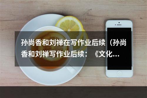 孙尚香和刘禅在写作业后续（孙尚香和刘禅写作业后续：《文化课大战》全面进入白热化阶段）