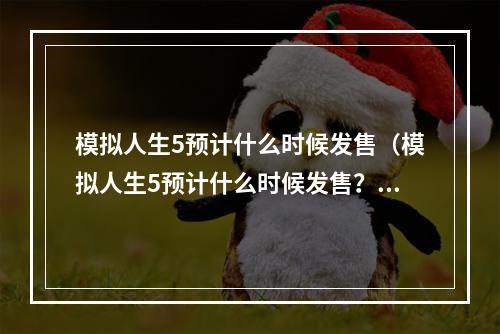 模拟人生5预计什么时候发售（模拟人生5预计什么时候发售？最新消息揭晓！）