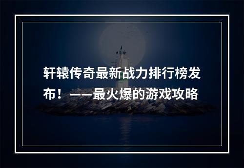 轩辕传奇最新战力排行榜发布！——最火爆的游戏攻略