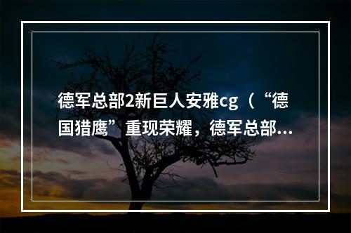 德军总部2新巨人安雅cg（“德国猎鹰”重现荣耀，德军总部2新巨人安雅CG绝美解析！）