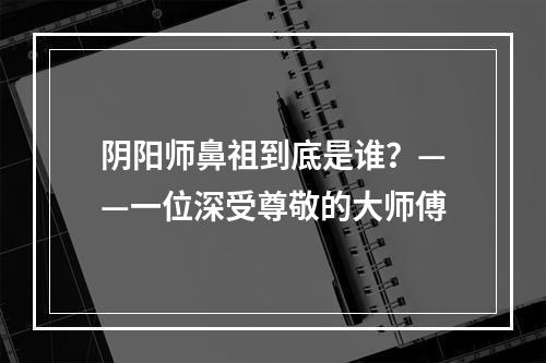 阴阳师鼻祖到底是谁？——一位深受尊敬的大师傅