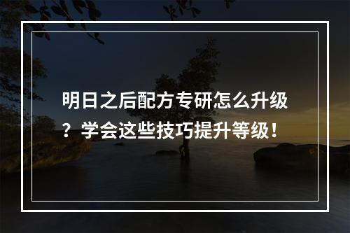 明日之后配方专研怎么升级？学会这些技巧提升等级！