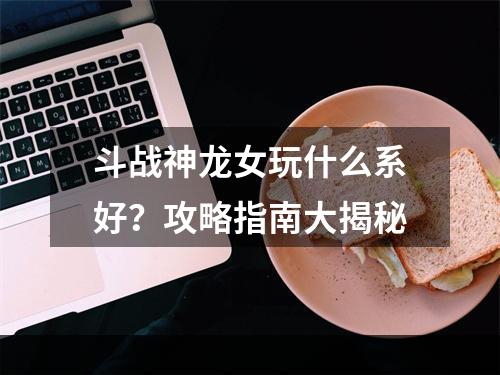 斗战神龙女玩什么系好？攻略指南大揭秘