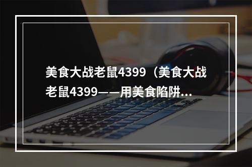 美食大战老鼠4399（美食大战老鼠4399——用美食陷阱捕捉可爱老鼠！）