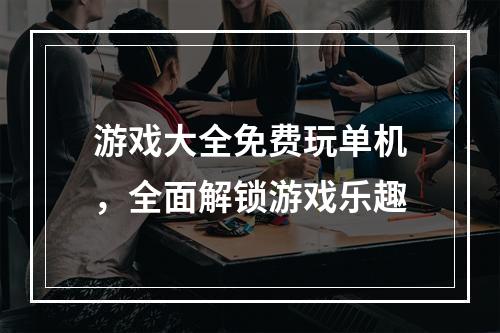 游戏大全免费玩单机，全面解锁游戏乐趣