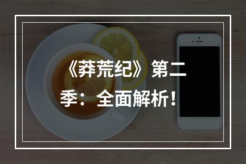 《莽荒纪》第二季：全面解析！