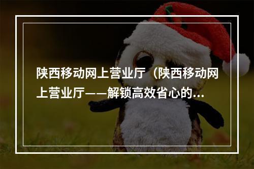 陕西移动网上营业厅（陕西移动网上营业厅——解锁高效省心的移动服务）