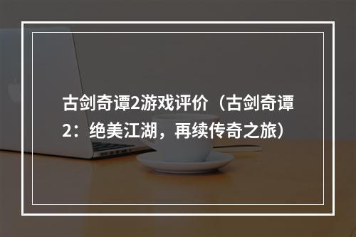 古剑奇谭2游戏评价（古剑奇谭2：绝美江湖，再续传奇之旅）