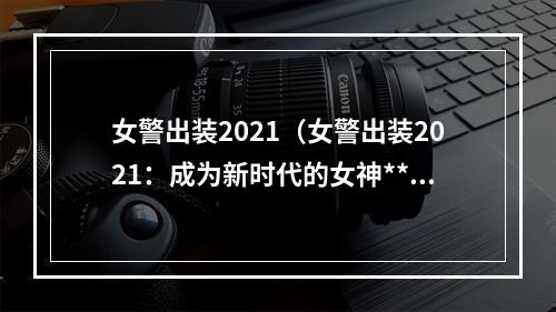 女警出装2021（女警出装2021：成为新时代的女神**！）