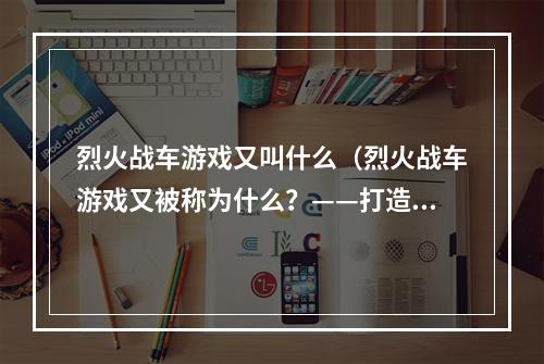 烈火战车游戏又叫什么（烈火战车游戏又被称为什么？——打造顶尖坦克战斗队）