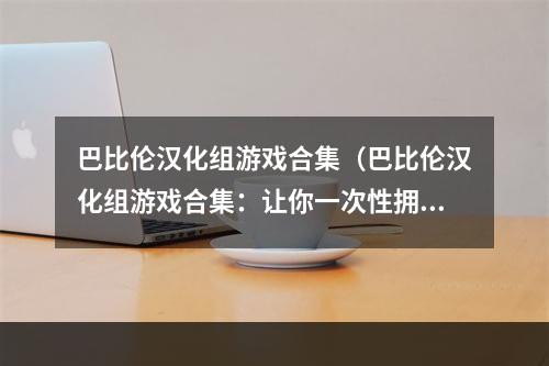 巴比伦汉化组游戏合集（巴比伦汉化组游戏合集：让你一次性拥有最棒的游戏体验！）