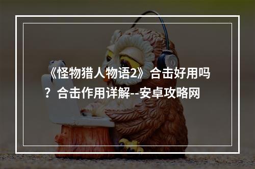 《怪物猎人物语2》合击好用吗？合击作用详解--安卓攻略网