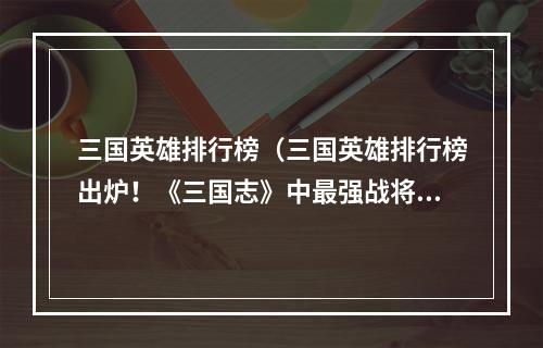 三国英雄排行榜（三国英雄排行榜出炉！《三国志》中最强战将都在这里！）