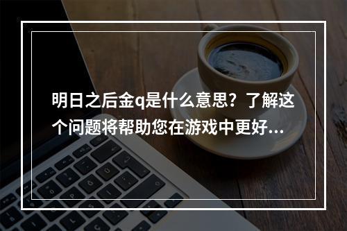 明日之后金q是什么意思？了解这个问题将帮助您在游戏中更好地使用该装备。以下是我们这篇文章的主要内容：