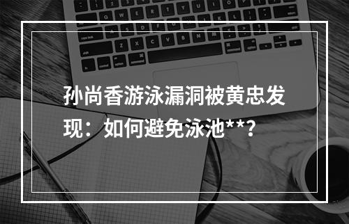 孙尚香游泳漏洞被黄忠发现：如何避免泳池**？