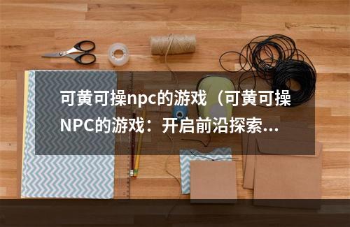 可黄可操npc的游戏（可黄可操NPC的游戏：开启前沿探索）