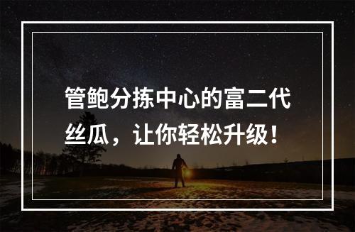 管鲍分拣中心的富二代丝瓜，让你轻松升级！