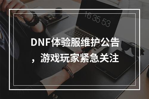 DNF体验服维护公告，游戏玩家紧急关注