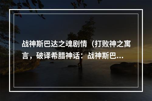 战神斯巴达之魂剧情（打败神之寓言，破译希腊神话：战神斯巴达之魂剧情详解）