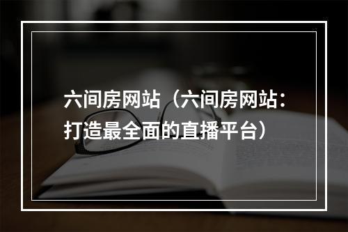 六间房网站（六间房网站：打造最全面的直播平台）