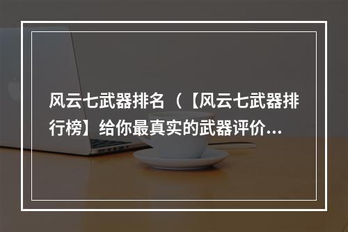 风云七武器排名（【风云七武器排行榜】给你最真实的武器评价）